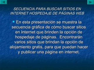 SECUENCIA PARA BUSCAR SITIOS ENSECUENCIA PARA BUSCAR SITIOS EN
INTERNET HOSPEDAJE DE PÁGINAS WEBINTERNET HOSPEDAJE DE PÁGINAS WEB
 En esta presentación se muestra laEn esta presentación se muestra la
secuencia gráfica de cómo buscar sitiossecuencia gráfica de cómo buscar sitios
en Internet que brinden la opción deen Internet que brinden la opción de
hospedaje de páginas. Encontraránhospedaje de páginas. Encontrarán
varios sitios que brindan la opción devarios sitios que brindan la opción de
alojamiento gratis, para que puedan haceralojamiento gratis, para que puedan hacer
y publicar una página en internet.y publicar una página en internet.
 