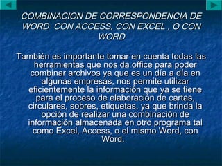 COMBINACION DE CORRESPONDENCIA DECOMBINACION DE CORRESPONDENCIA DE
WORD CON ACCESS, CON EXCEL , O CONWORD CON ACCESS, CON EXCEL , O CON
WORDWORD
También es importante tomar en cuenta todas lasTambién es importante tomar en cuenta todas las
herramientas que nos da office para poderherramientas que nos da office para poder
combinar archivos ya que es un día a día encombinar archivos ya que es un día a día en
algunas empresas, nos permite utilizaralgunas empresas, nos permite utilizar
eficientemente la información que ya se tieneeficientemente la información que ya se tiene
para el proceso de elaboración de cartas,para el proceso de elaboración de cartas,
circulares, sobres, etiquetas, ya que brinda lacirculares, sobres, etiquetas, ya que brinda la
opción de realizar una combinación deopción de realizar una combinación de
información almacenada en otro programa talinformación almacenada en otro programa tal
como Excel, Access, o el mismo Word, concomo Excel, Access, o el mismo Word, con
Word.Word.
 