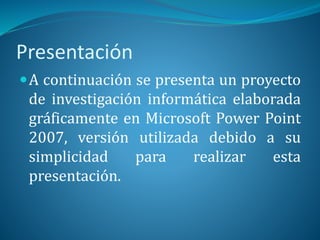 Presentación
A continuación se presenta un proyecto
de investigación informática elaborada
gráficamente en Microsoft Power Point
2007, versión utilizada debido a su
simplicidad para realizar esta
presentación.
 