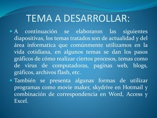 TEMA A DESARROLLAR:
 A continuación se elaboraron las siguientes
diapositivas, los temas tratados son de actualidad y del
área informatica que comúnmente utilizamos en la
vida cotidiana, en algunos temas se dan los pasos
gráficos de cómo realizar ciertos procesos, temas como
de virus de computadoras, paginas web, blogs,
gráficos, archivos flash, etc.
 También se presenta algunas formas de utilizar
programas como movie maker, skydrive en Hotmail y
combinación de correspondencia en Word, Access y
Excel.
 
