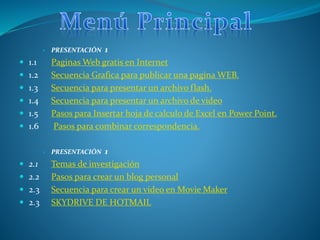  PRESENTACIÓN 1
 1.1 Paginas Web gratis en Internet
 1.2 Secuencia Grafica para publicar una pagina WEB.
 1.3 Secuencia para presentar un archivo flash.
 1.4 Secuencia para presentar un archivo de video
 1.5 Pasos para Insertar hoja de calculo de Excel en Power Point.
 1.6 Pasos para combinar correspondencia.
 PRESENTACIÓN 1
 2.1 Temas de investigación
 2.2 Pasos para crear un blog personal
 2.3 Secuencia para crear un video en Movie Maker
 2.3 SKYDRIVE DE HOTMAIL
 