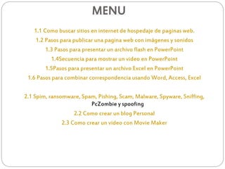 MENU
1.1 Como buscar sitios en internet de hospedaje de paginas web.
1.2 Pasos para publicar una pagina web con imágenes y sonidos
1.3 Pasos para presentar un archivo flash en PowerPoint
1.4Secuencia para mostrar un video en PowerPoint
1.5Pasos para presentar un archivo Excel en PowerPoint
1.6 Pasos para combinar correspondencia usando Word, Access, Excel
2.1 Spim, ransomware, Spam, Pishing, Scam, Malware, Spyware, Sniffing,
PcZombie y spoofing
2.2 Como crear un blog Personal
2.3 Como crear un video con Movie Maker
 