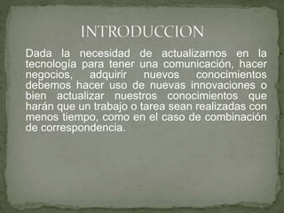 Dada la necesidad de actualizarnos en la
tecnología para tener una comunicación, hacer
negocios, adquirir nuevos conocimientos
debemos hacer uso de nuevas innovaciones o
bien actualizar nuestros conocimientos que
harán que un trabajo o tarea sean realizadas con
menos tiempo, como en el caso de combinación
de correspondencia.
 