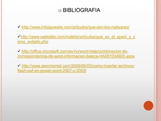 o BIBLIOGRAFIA


 http://www.infospyware.com/articulos/que-son-los-malwares/

http://www.webtaller.com/maletin/articulos/que_es_el_spam_y_c
omo_evitarlo.php

 http://office.microsoft.com/es-hn/word-help/combinacion-de-
correspondencia-de-word-informacion-basica-HA001034920.aspx

 http://www.aeromental.com/2009/06/03/como-insertar-archivos-
flash-swf-en-power-point-2007-y-2003/
 