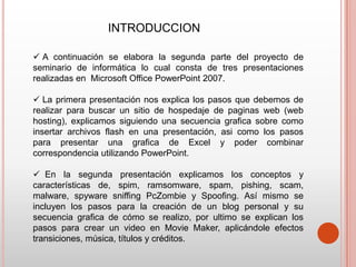 INTRODUCCION

 A continuación se elabora la segunda parte del proyecto de
seminario de informática lo cual consta de tres presentaciones
realizadas en Microsoft Office PowerPoint 2007.

 La primera presentación nos explica los pasos que debemos de
realizar para buscar un sitio de hospedaje de paginas web (web
hosting), explicamos siguiendo una secuencia grafica sobre como
insertar archivos flash en una presentación, asi como los pasos
para presentar una grafica de Excel y poder combinar
correspondencia utilizando PowerPoint.

 En la segunda presentación explicamos los conceptos y
características de, spim, ramsomware, spam, pishing, scam,
malware, spyware sniffing PcZombie y Spoofing. Así mismo se
incluyen los pasos para la creación de un blog personal y su
secuencia grafica de cómo se realizo, por ultimo se explican los
pasos para crear un video en Movie Maker, aplicándole efectos
transiciones, música, títulos y créditos.
 