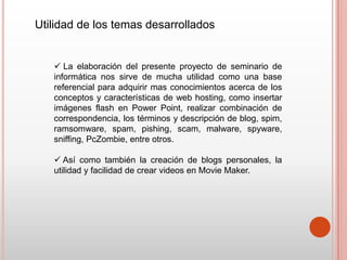 Utilidad de los temas desarrollados


    La elaboración del presente proyecto de seminario de
   informática nos sirve de mucha utilidad como una base
   referencial para adquirir mas conocimientos acerca de los
   conceptos y características de web hosting, como insertar
   imágenes flash en Power Point, realizar combinación de
   correspondencia, los términos y descripción de blog, spim,
   ramsomware, spam, pishing, scam, malware, spyware,
   sniffing, PcZombie, entre otros.

    Así como también la creación de blogs personales, la
   utilidad y facilidad de crear videos en Movie Maker.
 