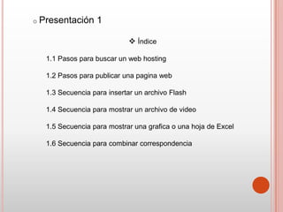 o Presentación   1

                            Índice

  1.1 Pasos para buscar un web hosting

  1.2 Pasos para publicar una pagina web

  1.3 Secuencia para insertar un archivo Flash

  1.4 Secuencia para mostrar un archivo de video

  1.5 Secuencia para mostrar una grafica o una hoja de Excel

  1.6 Secuencia para combinar correspondencia
 