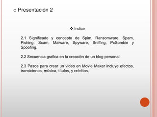 o Presentación 2


                               Indice

   2.1 Significado y concepto de Spim, Ransomware, Spam,
   Pishing, Scam, Malware, Spyware, Sniffing, PcSombie y
   Spoofing.

   2.2 Secuencia grafica en la creación de un blog personal

   2.3 Pasos para crear un video en Movie Maker incluye efectos,
   transiciones, música, títulos, y créditos.
 