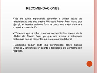 RECOMENDACIONES


 Es de suma importancia aprender a utilizar todas las
herramientas que nos ofrece Microsoft Power Point como por
ejemplo el insertar archivos flash le brinda una mejor dinámica
a nuestra presentación.

 Tenemos que ampliar nuestros conocimientos acerca de la
utilidad de Power Point ya que nos ayuda a solucionar
problemas que se presenten en nuestro campo laboral.

 Asimismo seguir cada día aprendiendo sobre nuevos
términos y tendencias en cuanto a tecnología de la información
respecta.
 