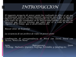 INTRODUCCION
El siguiente proyecto de power point fue realizado en office 97 ya que
se utilizaron todos los requerimientos necesarios para que se logra el
objetivo del proyecto este esta relacionado con varios temas de interés
para todos los que estudiamos en la Universidad Galileo ya que por las
carreras que ofrecen tenemos que saber que es y como se utiliza.
Algunos de los temas que se desarrollaron son:

Buscar sitios de hospedaje

La secuencia de un archivo de video en power point

Combinación de correspondencia de Word con Excel, Word con
Access, Word con Word

Spim,                     Ransomware,                            Spam
, Pishing, Malware, Spyware, Sniffing, PcZombie, y Spoofing etc.
 