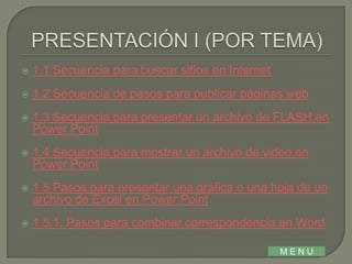    1.1 Secuencia para buscar sitios en Internet
   1.2 Secuencia de pasos para publicar páginas web
   1.3 Secuencia para presentar un archivo de FLASH en
    Power Point
   1.4 Secuencia para mostrar un archivo de video en
    Power Point
   1.5 Pasos para presentar una gráfica o una hoja de un
    archivo de Excel en Power Point
   1.5.1. Pasos para combinar correspondencia en Word

                                                   MENU
 