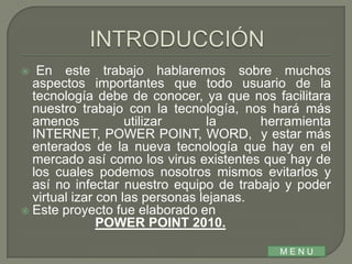   En este trabajo hablaremos sobre muchos
  aspectos importantes que todo usuario de la
  tecnología debe de conocer, ya que nos facilitara
  nuestro trabajo con la tecnología, nos hará más
  amenos            utilizar     la      herramienta
  INTERNET, POWER POINT, WORD, y estar más
  enterados de la nueva tecnología que hay en el
  mercado así como los virus existentes que hay de
  los cuales podemos nosotros mismos evitarlos y
  así no infectar nuestro equipo de trabajo y poder
  virtual izar con las personas lejanas.
 Este proyecto fue elaborado en
               POWER POINT 2010.

                                           MENU
 