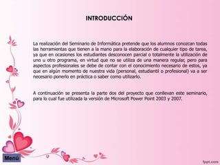 INTRODUCCIÓN



       La realización del Seminario de Informática pretende que los alumnos conozcan todas
       las herramientas que tienen a la mano para la elaboración de cualquier tipo de tarea,
       ya que en ocasiones los estudiantes desconocen parcial o totalmente la utilización de
       uno u otro programa, en virtud que no se utiliza de una manera regular, pero para
       aspectos profesionales se debe de contar con el conocimiento necesario de estos, ya
       que en algún momento de nuestra vida (personal, estudiantil o profesional) va a ser
       necesario ponerlo en práctica o saber como utilizarlo.


       A continuación se presenta la parte dos del proyecto que conllevan este seminario,
       para lo cual fue utilizada la versión de Microsoft Power Point 2003 y 2007.




Menú
 