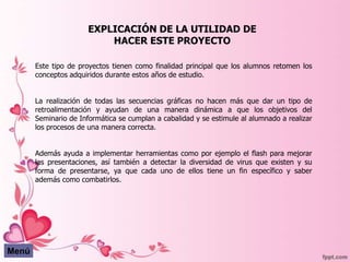 EXPLICACIÓN DE LA UTILIDAD DE
                           HACER ESTE PROYECTO

       Este tipo de proyectos tienen como finalidad principal que los alumnos retomen los
       conceptos adquiridos durante estos años de estudio.


       La realización de todas las secuencias gráficas no hacen más que dar un tipo de
       retroalimentación y ayudan de una manera dinámica a que los objetivos del
       Seminario de Informática se cumplan a cabalidad y se estimule al alumnado a realizar
       los procesos de una manera correcta.


       Además ayuda a implementar herramientas como por ejemplo el flash para mejorar
       las presentaciones, así también a detectar la diversidad de virus que existen y su
       forma de presentarse, ya que cada uno de ellos tiene un fin específico y saber
       además como combatirlos.




Menú
 