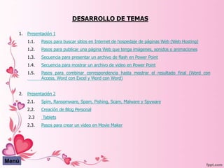 DESARROLLO DE TEMAS

   1.   Presentación 1
        1.1.   Pasos para buscar sitios en Internet de hospedaje de páginas Web (Web Hosting)
        1.2.   Pasos para publicar una página Web que tenga imágenes, sonidos o animaciones
        1.3.   Secuencia para presentar un archivo de flash en Power Point
        1.4.   Secuencia para mostrar un archivo de video en Power Point
        1.5.   Pasos para combinar correspondencia hasta mostrar el resultado final (Word con
               Access, Word con Excel y Word con Word)


   2.   Presentación 2
        2.1.   Spim, Ransomware, Spam, Pishing, Scam, Malware y Spyware
        2.2.   Creación de Blog Personal
        2.3    Tablets
        2.3.   Pasos para crear un video en Movie Maker




Menú
 