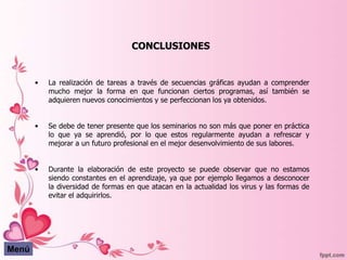 CONCLUSIONES


       •   La realización de tareas a través de secuencias gráficas ayudan a comprender
           mucho mejor la forma en que funcionan ciertos programas, así también se
           adquieren nuevos conocimientos y se perfeccionan los ya obtenidos.


       •   Se debe de tener presente que los seminarios no son más que poner en práctica
           lo que ya se aprendió, por lo que estos regularmente ayudan a refrescar y
           mejorar a un futuro profesional en el mejor desenvolvimiento de sus labores.


       •   Durante la elaboración de este proyecto se puede observar que no estamos
           siendo constantes en el aprendizaje, ya que por ejemplo llegamos a desconocer
           la diversidad de formas en que atacan en la actualidad los virus y las formas de
           evitar el adquirirlos.




Menú
 
