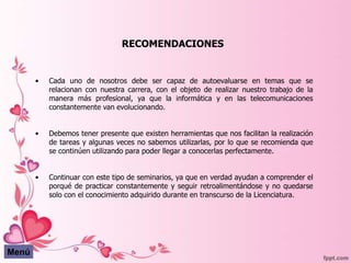 RECOMENDACIONES


       •   Cada uno de nosotros debe ser capaz de autoevaluarse en temas que se
           relacionan con nuestra carrera, con el objeto de realizar nuestro trabajo de la
           manera más profesional, ya que la informática y en las telecomunicaciones
           constantemente van evolucionando.


       •   Debemos tener presente que existen herramientas que nos facilitan la realización
           de tareas y algunas veces no sabemos utilizarlas, por lo que se recomienda que
           se continúen utilizando para poder llegar a conocerlas perfectamente.


       •   Continuar con este tipo de seminarios, ya que en verdad ayudan a comprender el
           porqué de practicar constantemente y seguir retroalimentándose y no quedarse
           solo con el conocimiento adquirido durante en transcurso de la Licenciatura.




Menú
 