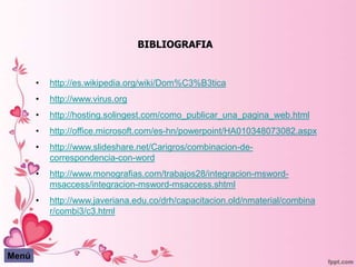 BIBLIOGRAFIA


       •   http://es.wikipedia.org/wiki/Dom%C3%B3tica
       •   http://www.virus.org
       •   http://hosting.solingest.com/como_publicar_una_pagina_web.html
       •   http://office.microsoft.com/es-hn/powerpoint/HA010348073082.aspx
       •   http://www.slideshare.net/Carigros/combinacion-de-
           correspondencia-con-word
       •   http://www.monografias.com/trabajos28/integracion-msword-
           msaccess/integracion-msword-msaccess.shtml
       •   http://www.javeriana.edu.co/drh/capacitacion.old/nmaterial/combina
           r/combi3/c3.html




Menú
 