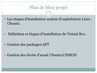 Plan de Mini projet
 Les étapes d’installation system d’exploitation Linix :
Ubuntu.
 Définition et étapes d’installation de Virtual Box .
 Gestion des packages:APT
 Gestion des droits d’acssé Ubuntu:CHMOD
 