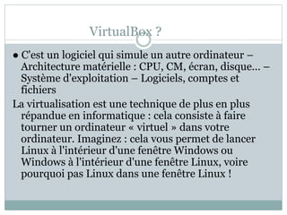 VirtualBox ?
● C'est un logiciel qui simule un autre ordinateur –
Architecture matérielle : CPU, CM, écran, disque... –
Système d'exploitation – Logiciels, comptes et
fichiers
La virtualisation est une technique de plus en plus
répandue en informatique : cela consiste à faire
tourner un ordinateur « virtuel » dans votre
ordinateur. Imaginez : cela vous permet de lancer
Linux à l'intérieur d'une fenêtre Windows ou
Windows à l'intérieur d'une fenêtre Linux, voire
pourquoi pas Linux dans une fenêtre Linux !
 