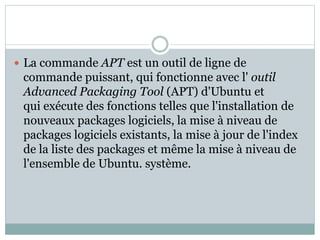  La commande APT est un outil de ligne de
commande puissant, qui fonctionne avec l' outil
Advanced Packaging Tool (APT) d'Ubuntu et
qui exécute des fonctions telles que l'installation de
nouveaux packages logiciels, la mise à niveau de
packages logiciels existants, la mise à jour de l'index
de la liste des packages et même la mise à niveau de
l'ensemble de Ubuntu. système.
 