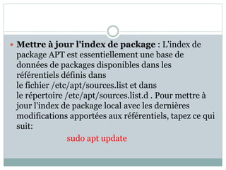 Mettre à jour l'index de package : L'index de
package APT est essentiellement une base de
données de packages disponibles dans les
référentiels définis dans
le fichier /etc/apt/sources.list et dans
le répertoire /etc/apt/sources.list.d . Pour mettre à
jour l'index de package local avec les dernières
modifications apportées aux référentiels, tapez ce qui
suit:
sudo apt update
 