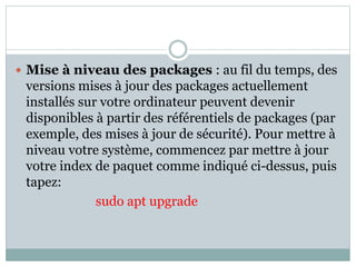  Mise à niveau des packages : au fil du temps, des
versions mises à jour des packages actuellement
installés sur votre ordinateur peuvent devenir
disponibles à partir des référentiels de packages (par
exemple, des mises à jour de sécurité). Pour mettre à
niveau votre système, commencez par mettre à jour
votre index de paquet comme indiqué ci-dessus, puis
tapez:
sudo apt upgrade
 