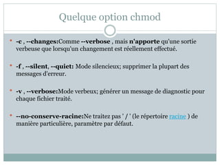 Quelque option chmod
 -c , --changes:Comme --verbose , mais n'apporte qu'une sortie
verbeuse que lorsqu'un changement est réellement effectué.
 -f , --silent, --quiet: Mode silencieux; supprimer la plupart des
messages d'erreur.
 -v , --verbose:Mode verbeux; générer un message de diagnostic pour
chaque fichier traité.
 --no-conserve-racine:Ne traitez pas ' / ' (le répertoire racine ) de
manière particulière, paramètre par défaut.
 