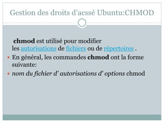 Gestion des droits d’acssé Ubuntu:CHMOD
chmod est utilisé pour modifier
les autorisations de fichiers ou de répertoires .
 En général, les commandes chmod ont la forme
suivante:
 nom du fichier d' autorisations d' options chmod
 