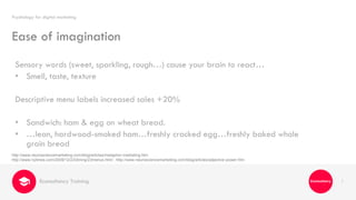1
Sensory words (sweet, sparkling, rough…) cause your brain to react…
• Smell, taste, texture
Descriptive menu labels increased sales +20%
• Sandwich: ham & egg on wheat bread.
• …lean, hardwood-smoked ham…freshly cracked egg…freshly baked whole
grain bread
Psychology for digital marketing
Econsultancy Training
Ease of imagination
http://www.neurosciencemarketing.com/blog/articles/metaphor-marketing.htm
http://www.nytimes.com/2009/12/23/dining/23menus.html ; http://www.neurosciencemarketing.com/blog/articles/adjective-power.htm
 