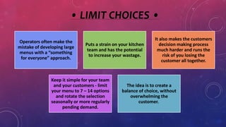 • LIMIT CHOICES •
Operators often make the
mistake of developing large
menus with a “something
for everyone” approach.
Puts a strain on your kitchen
team and has the potential
to increase your wastage.
It also makes the customers
decision making process
much harder and runs the
risk of you losing the
customer all together.
Keep it simple for your team
and your customers - limit
your menu to 7 – 14 options
and rotate the selection
seasonally or more regularly
pending demand.
The idea is to create a
balance of choice, without
overwhelming the
customer.
 