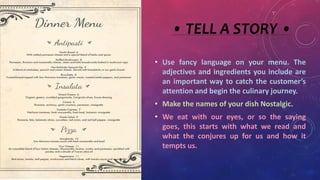 • TELL A STORY •
• Use fancy language on your menu. The
adjectives and ingredients you include are
an important way to catch the customer’s
attention and begin the culinary journey.
• Make the names of your dish Nostalgic.
• We eat with our eyes, or so the saying
goes, this starts with what we read and
what the conjures up for us and how it
tempts us.
 