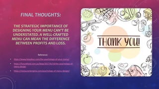 FINAL THOUGHTS:
THE STRATEGIC IMPORTANCE OF
DESIGNING YOUR MENU CAN’T BE
UNDERSTATED. A WELL-CRAFTED
MENU CAN MEAN THE DIFFERENCE
BETWEEN PROFITS AND LOSS.
Reference:
• https://www.hospibuz.com/the-psychology-of-your-menu/
• https://futurefood.com.au/blog/2017/6/14/the-psychology-of-
menu-design
• https://restaurantengine.com/psychology-of-menu-design/
 