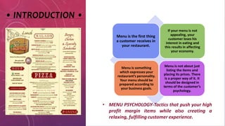 • INTRODUCTION •
Menu is the first thing
a customer receives in
your restaurant.
If your menu is not
appealing, your
customer loses his
interest in eating and
this results in affecting
your economy.
Menu is something
which expresses your
restaurant’s personality.
Your menu should be
prepared according to
your business goals.
Menu is not about just
listing the items and
placing its prices. There
is a proper way of it. It
should be designed in
terms of the customer’s
psychology.
• MENU PSYCHOLOGY-Tactics that push your high
profit margin items while also creating a
relaxing, fulfilling customer experience.
 