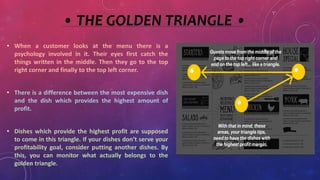 • THE GOLDEN TRIANGLE •
• When a customer looks at the menu there is a
psychology involved in it. Their eyes first catch the
things written in the middle. Then they go to the top
right corner and finally to the top left corner.
• There is a difference between the most expensive dish
and the dish which provides the highest amount of
profit.
• Dishes which provide the highest profit are supposed
to come in this triangle. If your dishes don’t serve your
profitability goal, consider putting another dishes. By
this, you can monitor what actually belongs to the
golden triangle.
 
