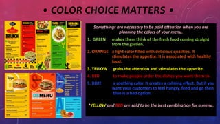• COLOR CHOICE MATTERS •
Somethings are necessary to be paid attention when you are
planning the colors of your menu.
1. GREEN makes them think of the fresh food coming straight
from the garden.
2. ORANGE a light color filled with delicious qualities. It
stimulates the appetite. It is associated with healthy
food.
3. YELLOW grabs the attention and stimulates the appetite.
4. RED to make people order the dishes you want them to.
5. BLUE a soothing color. It creates a calming effect. But if you
want your customers to feel hungry, feed and go then
blue is a bad option.
*YELLOW and RED are said to be the best combination for a menu.
 