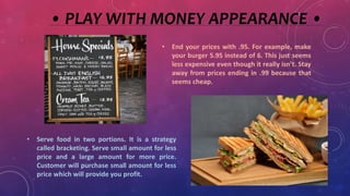 • PLAY WITH MONEY APPEARANCE •
• End your prices with .95. For example, make
your burger 5.95 instead of 6. This just seems
less expensive even though it really isn’t. Stay
away from prices ending in .99 because that
seems cheap.
• Serve food in two portions. It is a strategy
called bracketing. Serve small amount for less
price and a large amount for more price.
Customer will purchase small amount for less
price which will provide you profit.
 