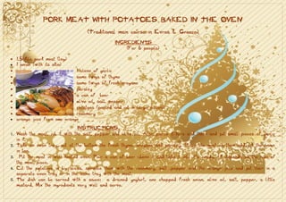 PORK MEAT WITH POTATOES BAKED IN THE OVEN
                                     (Traditional main course in Evros & Greece)
                                                  INGREDIENTS
                                                      (For 6 people)

• 1,5 kilo pork meat (leg)
• 1 onion (with its skin)
•                            1 clove of garlic
•                            some twigs of thyme
•                            some twigs of fresh oregano
•                            parsley
•                            a can of beer
•                            olive oil, salt, pepper
•                            potatoes (peeled and cut in large pieces)
•                            rosemary
• orange juice from one orange

                                  INSTRUCTIONS
1.   Wash the meat, rub it with the salt, pepper and olive oil. Also pierce it here and there and put small pieces of garlic
     in it.
2.   Take an oven tray, put at the bottom the fresh thyme, oregano and parsley. Place the meat on them and put the onion
     in too.
3.     Put the meat in well heated oven. Pour a can of beer above it and bake it until it’s ready. It depends on the size of
     the meat piece.
4.   Cut the potatoes in big slices, sprinkle them with the rosemary, salt ,pepper and the orange juice and put them in a
     separate oven tray or in the same tray with the meat.
5.   The dish can be served with a sauce: a drained yoghurt, one chopped fresh onion, olive oil, salt, pepper, a little
     mustard. Mix the ingredients very well and serve.
 