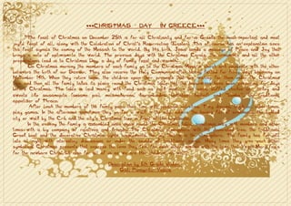 ***CHRISTMAS            DAY       IN GREECE***

      “The feast of Christmas on December 25th is for all Christianity and for us Greeks the most important and most
joyful feast of all, along with the Celebration of Christ’s Resurrection (Easter). This of course has an explanation since
this feast signals the coming of the Messiah to the world. By His birth, Jesus sends a message of Peace and Joy that
brings a note of optimism to the world. The previous days with the Christmas Carols, the ornaments and all the other
preparations lead us to Christmas Day, a day of family feast and warmth.
       On Christmas morning the members of each family go to the Christmas Mass in church and celebrate with the other
believers the birth of our Saviour. They also receive the Holy Communion after having fasted for forty days beginning on
November 14th. When they return home, the children open their presents that are waiting for them under the Christmas
tree and then all the family takes its place round the Christmas table that the housewives have been preparing for days
before Christmas. The table is laid mainly with food such as pork meat in the oven, stuffed chicken or turkey and
sweets like sousamopita (sesame pie), melomakarona, kourambiedes, baklabas, kantaifi and “bambo”, the traditional
appetizer of Thrace.
        After lunch the members of the family pass their time with pleasant activities. They discuss, laugh or, other times,
play games. In the afternoon sometimes they go for a walk in the city, admire the houses full of ornaments, the lighted
city or walk by the Crib and the city’s Christmas tree in front of the Lighthouse.
       In the evening the family is assembled once again round the Christmas table, sometimes only with members and other
times with a big company of relatives and friends. The Christmas atmosphere with the decorated tree, the traditional
Greek boat and the decorative Christmas lights supplements the joy that is in the atmosphere. The family has fun until
late at night with interesting discussions or under the sounds of traditional songs. Many times they give each other
symbolical Christmas presents that express the love they feel for each other, similar with the love that Virgin Mary feels
for the newborn Christ but also for all of us as we are Her children, as well”

                                            Description by 6th Grade student
                                                 Gioti Panagiota- Vasilia
 