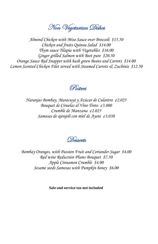 Non Vegetarian Dishes
Almond Chicken with Miso Sauce over Broccoli $15.50
Chicken and fruits Quinoa Salad $14.00
Thym sauce Tilapia with Vegetables $16.00
Ginger grilled Salmon with Beet pure $20.50
Orange Sauce Red Snapper with hash green Beans and Carrots $14.00
Lemon Scented Chicken Filet served with Steamed Carrots & Zuchinis $12.50
Postres
Naranjas Bombay, Maracuyá y Azúcar de Culantro ¢2.025
Bouquet de Ciruelas al Vino Tinto ¢3.800
Crumble de Manzana ¢2.025
Samosas de ajonjolí con miel de Ayote ¢3.030
Desserts
Bombay Oranges, with Passion Fruit and Coriander Sugar $4.00
Red wine Reduction Plums Bouquet $7.50
Apple Cinnamon Crumble $4.00
Sesame seeds Samosas with Pumpkin honey $6.00
Sale and service tax not included
 