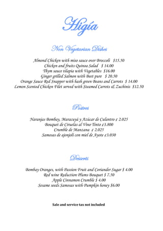 Higía
                    Non Vegetarian Dishes
          Almond Chicken with miso sauce over Broccoli $15.50
                Chicken and fruits Quinoa Salad $ 14.00
               Thym sauce tilapia with Vegetables $16.00
              Ginger grilled Salmon with Beet pure $ 20.50
   Orange Sauce Red Snapper with hash green Beans and Carrots $ 14.00
Lemon Scented Chicken Filet served with Steamed Carrots & Zuchinis $12.50



                                 Postres
        Naranjas Bombay, Maracuyá y Azúcar de Culantro ¢ 2.025
                Bouquet de Ciruelas al Vino Tinto ¢3.800
                    Crumble de Manzana ¢ 2.025
              Samosas de ajonjolí con miel de Ayote ¢3.030




                               Desserts
      Bombay Oranges, with Passion Fruit and Coriander Sugar $ 4.00
               Red wine Reduction Plums Bouquet $ 7.50
                    Apple Cinnamon Crumble $ 4.00
            Sesame seeds Samosas with Pumpkin honey $6.00



                     Sale and service tax not included
 