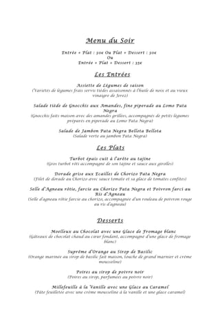 Menu du Soir
                 Entrée + Plat : 30€ Ou Plat + Dessert : 30€
                                      Ou
                        Entrée + Plat + Dessert : 35€


                                  Les Entrées

                         Assiette de Légumes de saison
  (Variétés de légumes frais servis tièdes assaisonnés à l’huile de noix et au vieux
                                 vinaigre de Jerez)

  Salade tiède de Gnocchis aux Amandes, fine piperade au Lomo Pata
                                     Negra
 (Gnocchis faits maison avec des amandes grillées, accompagnés de petits légumes
                   préparés en piperade au Lomo Pata Negra)

                Salade de Jambon Pata Negra Bellota Bellota
                      (Salade verte au jambon Pata Negra)


                                   Les Plats

                    Turbot épais cuit à l’arête au tajine
         (Gros turbot rôti accompagné de son tajine et sauce aux girolles)

             Dorade grise aux Ecailles de Chorizo Pata Negra
  (Filet de dorade au Chorizo avec sauce tomate et sa glace de tomates confites)

 Selle d’Agneau rôtie, farcie au Chorizo Pata Negra et Poivron farci au
                                   Ris d’Agneau
(Selle d’agneau rôtie farcie au chorizo, accompagnée d’un rouleau de poivron rouge
                                   au ris d’agneau)



                                    Desserts

          Moelleux au Chocolat avec une Glace de Fromage blanc
(Gâteaux de chocolat chaud au cœur fondant, accompagné d’une glace de fromage
                                    blanc)

                  Suprême d’Orange au Sirop de Basilic
(Orange marinée au sirop de basilic fait maison, touche de grand marnier et crème
                                   mousseline)

                        Poires au sirop de poivre noir
                    (Poires au sirop, parfumées au poivre noir)

            Millefeuille à la Vanille avec une Glace au Caramel
   (Pâte feuilletée avec une crème mousseline à la vanille et une glace caramel)
 