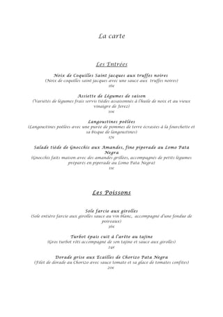 La carte



                                  Les Entrées

            Noix de Coquilles Saint jacques aux truffes noires
        (Noix de coquilles saint jacques avec une sauce aux truffes noires)
                                         16€

                         Assiette de Légumes de saison
  (Variétés de légumes frais servis tièdes assaisonnés à l’huile de noix et au vieux
                                 vinaigre de Jerez)
                                         10€

                             Langoustines poêlées
(Langoustines poêlées avec une purée de pommes de terre écrasées à la fourchette et
                            sa bisque de langoustines)
                                        17€

  Salade tiède de Gnocchis aux Amandes, fine piperade au Lomo Pata
                                     Negra
 (Gnocchis faits maison avec des amandes grillées, accompagnés de petits légumes
                   préparés en piperade au Lomo Pata Negra)
                                      11€




                                 Les Poissons


                              Sole farcie aux girolles
 (Sole entière farcie aux girolles sauce au vin blanc, accompagné d’une fondue de
                                       poireaux)
                                          36€

                    Turbot épais cuit à l’arête au tajine
         (Gros turbot rôti accompagné de son tajine et sauce aux girolles)
                                      24€

              Dorade grise aux Ecailles de Chorizo Pata Negra
   (Filet de dorade au Chorizo avec sauce tomate et sa glace de tomates confites)
                                       20€
 
