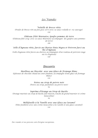 Les Viandes


                              Volaille de Bresse rôtie
   (Poulet de Bresse rôti au foie gras servi avec sa sauce volaille et riz sauvage)
                                          24€

               Château Filet Béarnaise, Gaufre pommes de terre
 (Château filet 200g avec sa sauce Béarnaise accompagné des gaufres aux pommes
                                     de terre)
                                        28€

 Selle d’Agneau rôtie, farcie au Chorizo Pata Negra et Poivron farci au
                                   Ris d’Agneau
(Selle d’agneau rôtie farcie au chorizo, accompagnée d’un rouleau de poivron rouge
                                   au ris d’agneau)
                                          24€




                                       Desserts

         Moelleux au Chocolat avec une Glace de Fromage blanc
 (Gâteaux de chocolat chaud au cœur fondant, accompagné d’une glace de fromage
                                     blanc)
                                       10€

                           Poires au sirop de poivre noir
                       (Poires au sirop, parfumées au poivre noir)
                                            6€

                   Suprême d’Orange au Sirop de Basilic
 (Orange marinée au sirop de basilic fait maison, touche de grand marnier et crème
                                    mousseline)
                                          6€

             Millefeuille à la Vanille avec une Glace au Caramel
    (Pâte feuilletée avec une crème mousseline à la vanille et une glace caramel)
                                        10€




Nos viandes et nos poissons sont d’origine européenne.
 