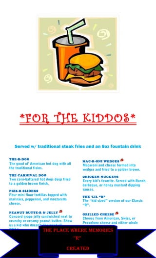*FOR THE KIDDOS*

   Served w/ traditional steak fries and an 8oz fountain drink

THE-R-DOG
                                               MAC-R-ONI WEDGES
The good ol’ American hot dog with all         Macaroni and cheese formed into
the traditional fixins.                        wedges and fried to a golden brown.
THE CARNIVAL DOG                               CHICKEN NUGGETS
Two corn-battered hot dogs deep fried          Every kid’s favorite. Served with Ranch,
to a golden brown finish.                      barbeque, or honey mustard dipping
PIZZ-R SLIDERS                                 sauces.
Four mini flour tortillas topped with          THE 'LIL “R”
marinara, pepperoni, and mozzarella            The “kid-sized” version of our Classic
cheese.                                        “R”.

PEANUT BUTTE-R & JELLY
                                               GRILLED CHEESE
Concord grape jelly sandwiched next to
                                       Choose from American, Swiss, or
crunchy or creamy peanut butter. Show
                                       Provolone cheese and either whole
us a kid who doesn’t like good ol’
                                       wheat or white bread
PB&J.                THe PLaCe wHere memOries
                                         “r”
                                   =VEGETARIAN ITEMS
                                    CreaTeD
 