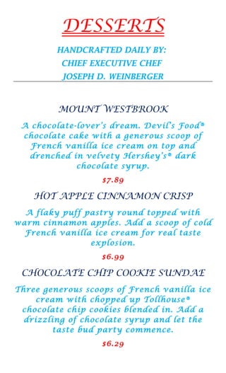 DESSERTS
         HANDCRAFTED DAILY BY:
          CHIEF EXECUTIVE CHEF
          JOSEPH D. WEINBERGER



         MOUNT WESTBROOK
 A chocolate-lover’s dream. Devil’s Food®
 chocolate cake with a generous scoop of
   French vanilla ice cream on top and
  drenched in velvety Hershey’s® dark
             chocolate syrup.
                   $7.89

    HOT APPLE CINNAMON CRISP
  A flaky puff pastry round topped with
warm cinnamon apples. Add a scoop of cold
  French vanilla ice cream for real taste
                explosion.
                   $6.99

 CHOCOLATE CHIP COOKIE SUNDAE
Three generous scoops of French vanilla ice
    cream with chopped up Tollhouse®
 chocolate chip cookies blended in. Add a
  drizzling of chocolate syrup and let the
        taste bud party commence.
                   $6.29
 
