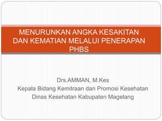 Drs.AMMAN, M.Kes
Kepala Bidang Kemitraan dan Promosi Kesehatan
Dinas Kesehatan Kabupaten Magelang
MENURUNKAN ANGKA KESAKITAN
DAN KEMATIAN MELALUI PENERAPAN
PHBS
 