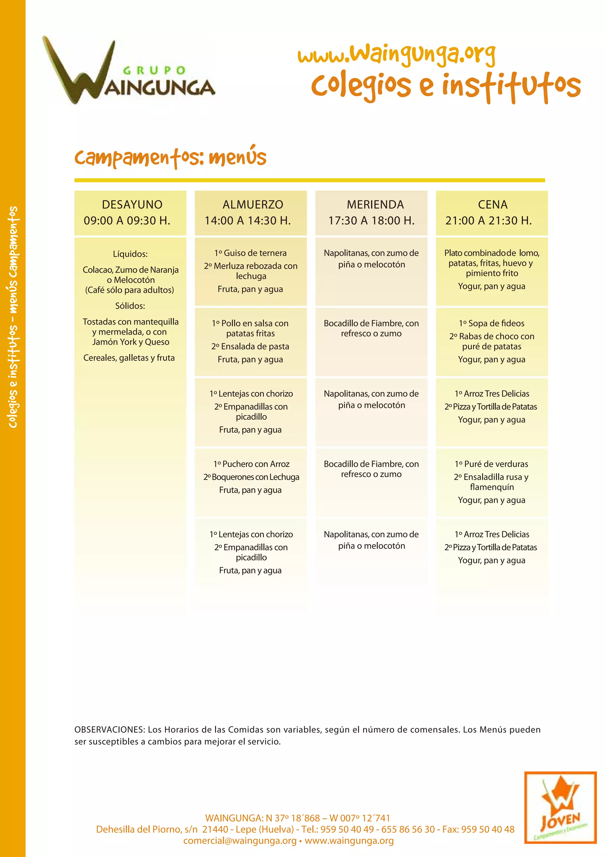 ,
colegios e institutos - menus campamentos

www.Waingunga.org

colegios e institutos

,
campamentos: menus
DESAYUNO
09:00 A 09:30 H.

ALMUERZO
14:00 A 14:30 H.

MERIENDA
17:30 A 18:00 H.

CENA
21:00 A 21:30 H.

Napolitanas, con zumo de
piña o melocotón

1º Pollo en salsa con
patatas fritas
2º Ensalada de pasta
Fruta, pan y agua

Bocadillo de Fiambre, con
refresco o zumo

Napolitanas, con zumo de
piña o melocotón

1º Arroz Tres Delicias
2º Pizza y Tortilla de Patatas
Yogur, pan y agua

1º Puchero con Arroz
2º Boquerones con Lechuga
Fruta, pan y agua

Bocadillo de Fiambre, con
refresco o zumo

1º Puré de verduras
2º Ensaladilla rusa y
amenquín
Yogur, pan y agua

1º Lentejas con chorizo
2º Empanadillas con
picadillo
Fruta, pan y agua

Colacao, Zumo de Naranja
o Melocotón
(Café sólo para adultos)

1º Guiso de ternera
2º Merluza rebozada con
lechuga
Fruta, pan y agua

1º Lentejas con chorizo
2º Empanadillas con
picadillo
Fruta, pan y agua

Líquidos:

Plato combinado de lomo,
patatas, fritas, huevo y
pimiento frito
Yogur, pan y agua

Napolitanas, con zumo de
piña o melocotón

1º Arroz Tres Delicias
2º Pizza y Tortilla de Patatas
Yogur, pan y agua

Sólidos:
Tostadas con mantequilla
y mermelada, o con
Jamón York y Queso
Cereales, galletas y fruta

2º Rabas de choco con
puré de patatas
Yogur, pan y agua

OBSERVACIONES: Los Horarios de las Comidas son variables, según el número de comensales. Los Menús pueden
ser susceptibles a cambios para mejorar el servicio.

WAINGUNGA: N 37º 18´868 – W 007º 12´741
Dehesilla del Piorno, s/n 21440 - Lepe (Huelva) - Tel.: 959 50 40 49 - 655 86 56 30 - Fax: 959 50 40 48
comercial@waingunga.org • www.waingunga.org

 