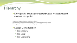  Drive people around your content with a well constructed
menu or Navigation
Setup content categories that mean something to the users
User design and User interface is very important step to constructing a functional website
Site mapping information based on inquiries of the people that will be review the website
 Design Consideration
 Too Shallow
 Too Deep
 Too Confusing
Hierarchy
 