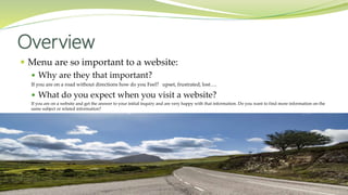  Menu are so important to a website:
 Why are they that important?
If you are on a road without directions how do you Feel? upset, frustrated, lost….
 What do you expect when you visit a website?
If you are on a website and get the answer to your initial inquiry and are very happy with that information. Do you want to find more information on the
same subject or related information?
Overview
 